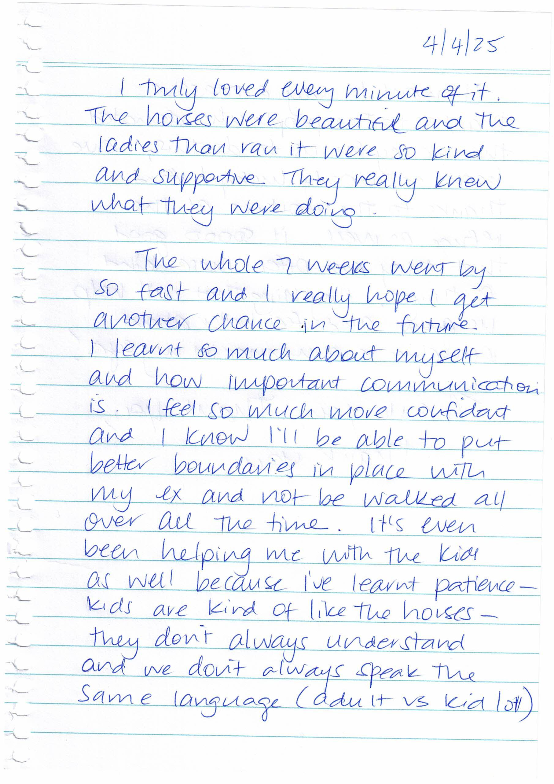 The first page of a handwritten note that reads: I truly loved every minute of it. The horses were beautiful and the ladies that ran it were so kind and supportive. They really knew what they were doing. The whole 7 weeks went by so fast and I really hope I get another chance in the future. I learnt so much about myself and how important communication is. I feel so much more confident and I know I’ll be able to put better boundaries in place with my ex and not be walked all over all the time. It’s even been helping me with the kids as well because I’ve learnt patience — kids are kind of like the horses — they don’t always understand and we don’t always speak the same language (adult vs kid lol). The first page of a handwritten note that reads: I truly loved every minute of it. The horses were beautiful and the ladies that ran it were so kind and supportive. They really knew what they were doing. The whole 7 weeks went by so fast and I really hope I get another chance in the future. I learnt so much about myself and how important communication is. I feel so much more confident and I know I’ll be able to put better boundaries in place with my ex and not be walked all over all the time. It’s even been helping me with the kids as well because I’ve learnt patience — kids are kind of like the horses — they don’t always understand and we don’t always speak the same language (adult vs kid lol).