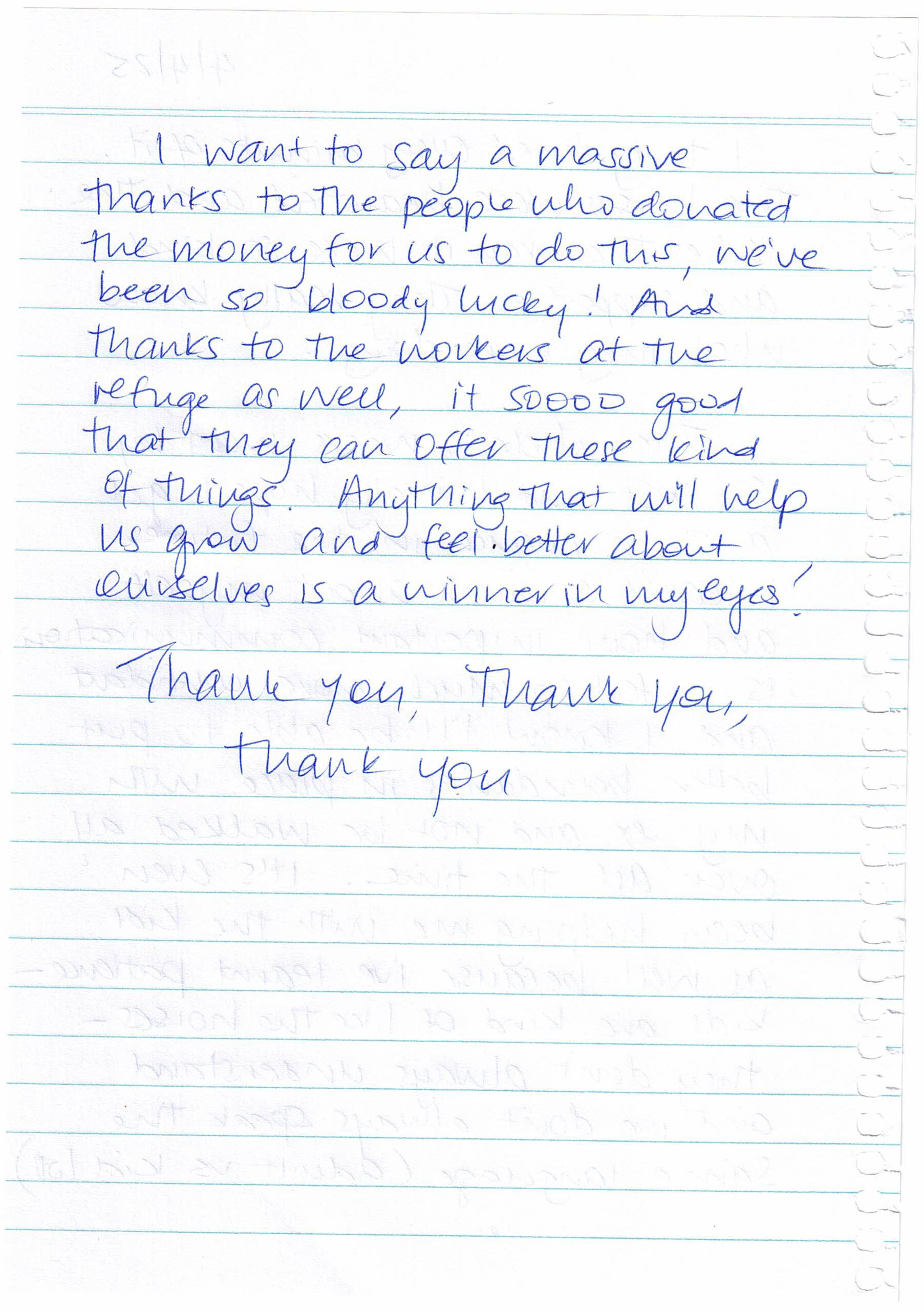 The second page of a handwritten note that reads: I want to say a massive thanks to the people who donated the money for us to do this, we’ve been so bloody lucky! And thanks to the workers at the refuge as well, it’s sooo good that they can offer these kind of things. Anything that will help us grow and feel better about ourselves is a winner in my eyes! Thank you, Thank you, thank you The second page of a handwritten note that reads: I want to say a massive thanks to the people who donated the money for us to do this, we’ve been so bloody lucky! And thanks to the workers at the refuge as well, it’s sooo good that they can offer these kind of things. Anything that will help us grow and feel better about ourselves is a winner in my eyes! Thank you, Thank you, thank you
